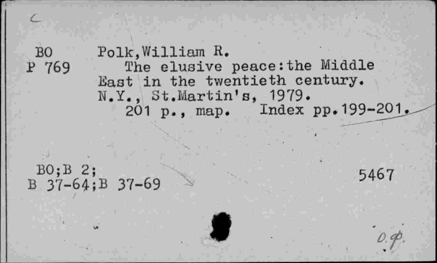 ﻿BO Polk,William R.
P 769 The elusive peace:the Middle East in the twentieth century. N.Y., St.Martin’s, 1979.
201 p., map. Index pp.199-201.
BO;B 2;
B 37-64;B 37-69
5467